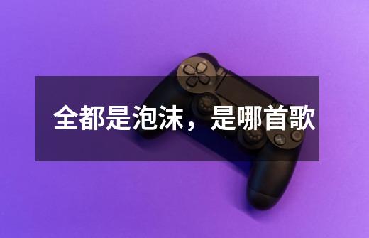 全都是泡沫,是哪首歌-第1张-游戏信息-龙启网
