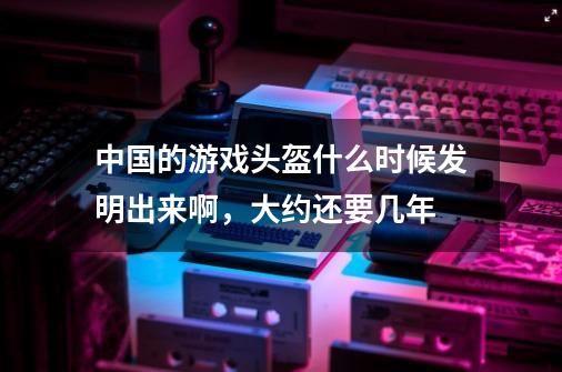 中国的游戏头盔什么时候发明出来啊，大约还要几年-第1张-游戏信息-龙启网