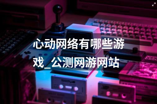 心动网络有哪些游戏_公测网游网站-第1张-游戏信息-龙启网