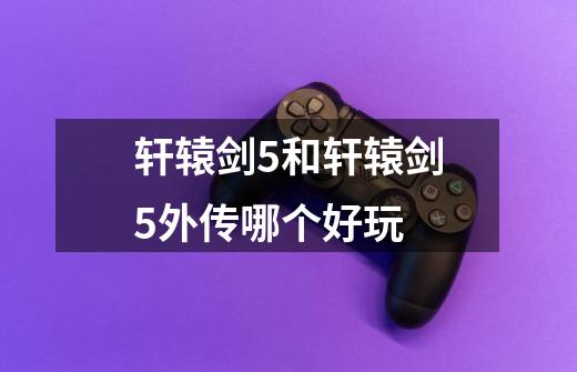 轩辕剑5和轩辕剑5外传哪个好玩-第1张-游戏信息-龙启网