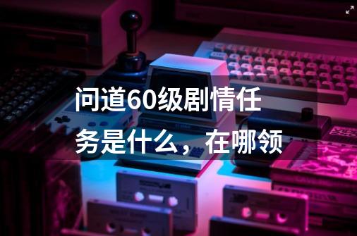 问道60级剧情任务是什么,在哪领-第1张-游戏信息-龙启网