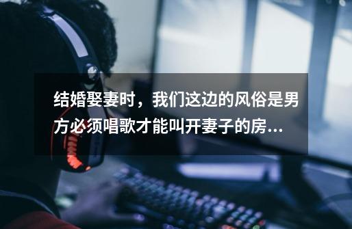 结婚娶妻时,我们这边的风俗是男方必须唱歌才能叫开妻子的房门。请问下结婚这种场合男方适合唱哪几首歌啊-第1张-游戏信息-龙启网