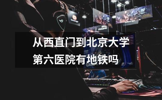 从西直门到北京大学第六医院有地铁吗-第1张-游戏信息-龙启网