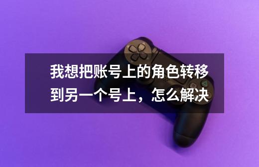 我想把账号上的角色转移到另一个号上,怎么解决-第1张-游戏信息-龙启网