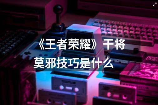 《王者荣耀》干将莫邪技巧是什么-第1张-游戏信息-龙启网
