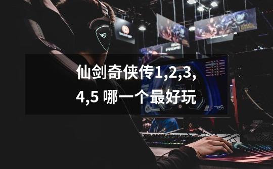 仙剑奇侠传1,2,3,4,5 哪一个最好玩-第1张-游戏信息-龙启网