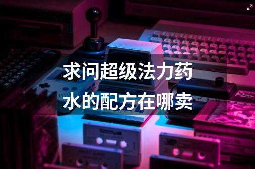 求问超级法力药水的配方在哪卖-第1张-游戏信息-龙启网