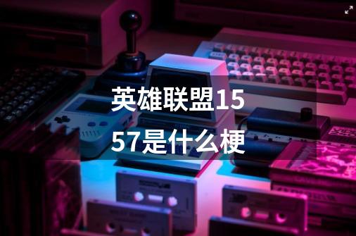 英雄联盟1557是什么梗-第1张-游戏信息-龙启网