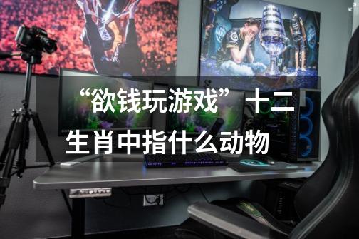 “欲钱玩游戏”十二生肖中指什么动物-第1张-游戏信息-龙启网