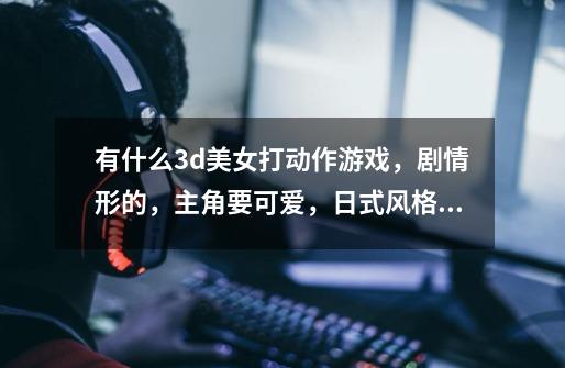 有什么3d美女打动作游戏，剧情形的，主角要可爱，日式风格的。-第1张-游戏信息-龙启网