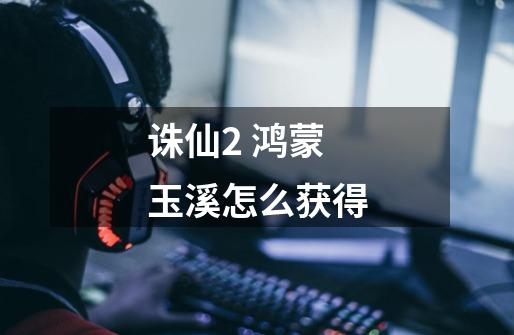 诛仙2 鸿蒙玉溪怎么获得-第1张-游戏信息-龙启网