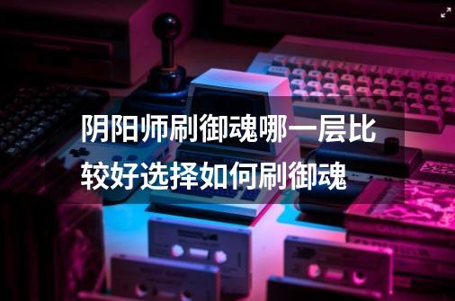 阴阳师刷御魂哪一层比较好选择如何刷御魂-第1张-游戏信息-龙启网