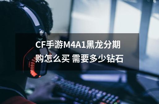 CF手游M4A1黑龙分期购怎么买 需要多少钻石-第1张-游戏信息-龙启网