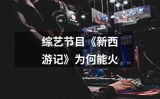 综艺节目《新西游记》为何能火-第1张-游戏信息-龙启网
