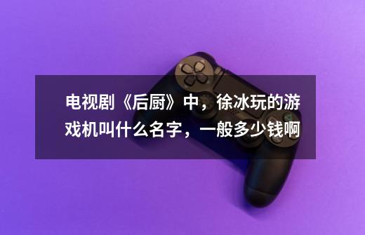 电视剧《后厨》中,徐冰玩的游戏机叫什么名字,一般多少钱啊-第1张-游戏信息-龙启网
