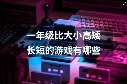 一年级比大小高矮长短的游戏有哪些-第1张-游戏信息-龙启网