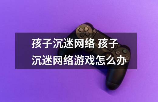 孩子沉迷网络 孩子沉迷网络游戏怎么办-第1张-游戏信息-龙启网