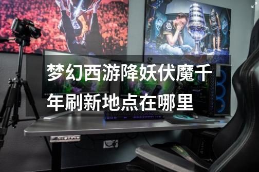 梦幻西游降妖伏魔千年刷新地点在哪里-第1张-游戏信息-龙启网