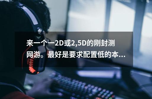来一个一2D或2,5D的刚封测网游。最好是要求配置低的本人笔记本年纪有点大，记住不要回合的-第1张-游戏信息-龙启网