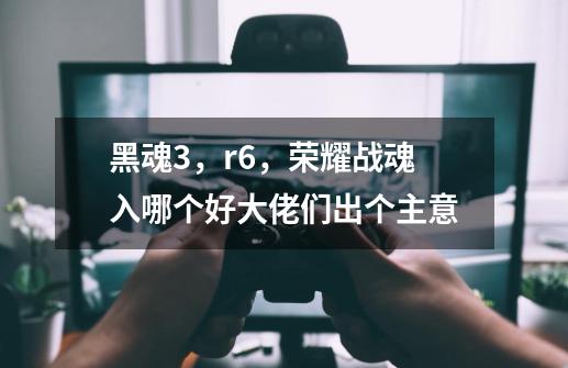 黑魂3,r6,荣耀战魂入哪个好大佬们出个主意-第1张-游戏信息-龙启网