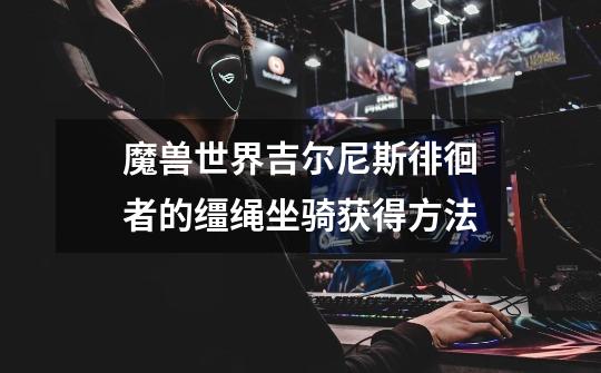 魔兽世界吉尔尼斯徘徊者的缰绳坐骑获得方法-第1张-游戏信息-龙启网