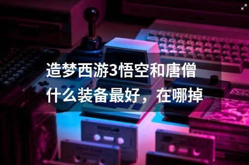 造梦西游3悟空和唐僧什么装备最好,在哪掉-第1张-游戏信息-龙启网