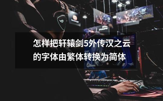 怎样把轩辕剑5外传汉之云的字体由繁体转换为简体-第1张-游戏信息-龙启网