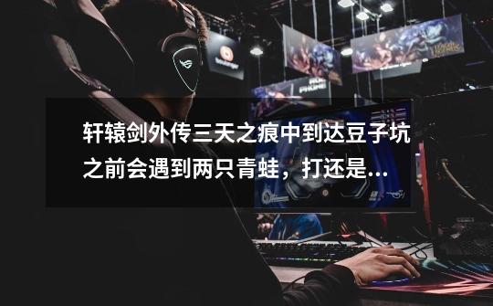 轩辕剑外传三天之痕中到达豆子坑之前会遇到两只青蛙,打还是不打-第1张-游戏信息-龙启网