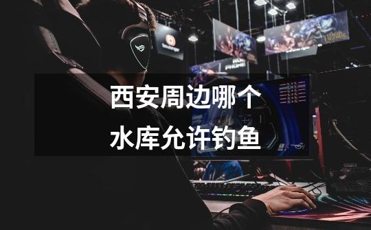 西安周边哪个水库允许钓鱼-第1张-游戏信息-龙启网