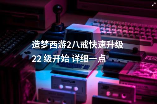 造梦西游2八戒快速升级 22 级开始 详细一点-第1张-游戏信息-龙启网
