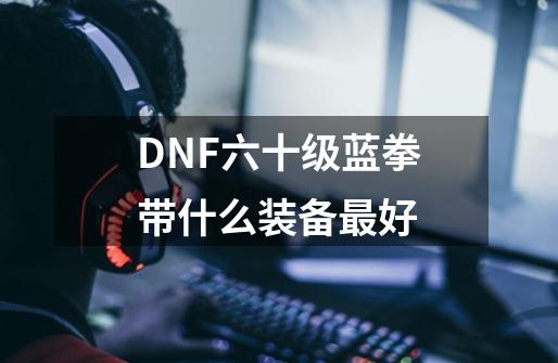 DNF六十级蓝拳带什么装备最好-第1张-游戏信息-龙启网