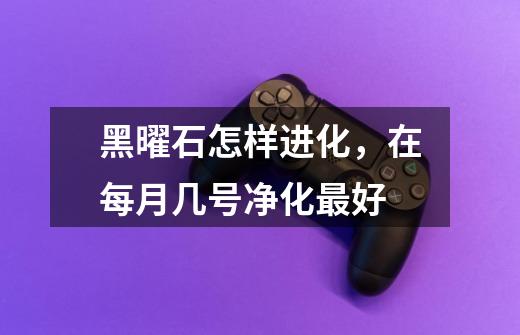 黑曜石怎样进化,在每月几号净化最好-第1张-游戏信息-龙启网