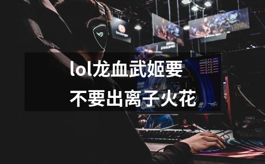lol龙血武姬要不要出离子火花-第1张-游戏信息-龙启网