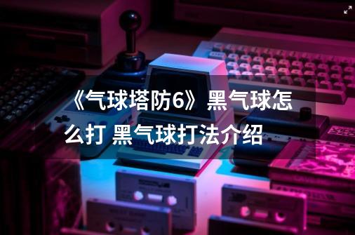《气球塔防6》黑气球怎么打 黑气球打法介绍-第1张-游戏信息-龙启网