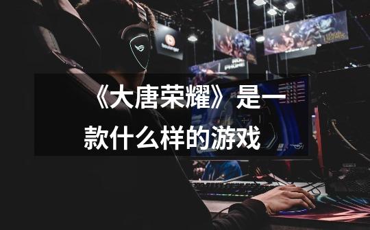 《大唐荣耀》是一款什么样的游戏-第1张-游戏信息-龙启网