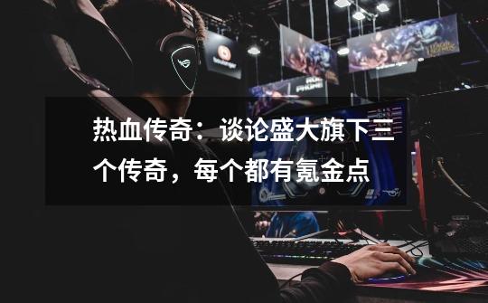 热血传奇:谈论盛大旗下三个传奇,每个都有氪金点-第1张-游戏信息-龙启网
