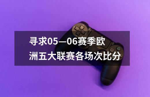 寻求05—06赛季欧洲五大联赛各场次比分-第1张-游戏信息-龙启网