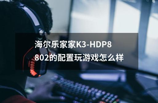 海尔乐家家K3-HDP8802的配置玩游戏怎么样-第1张-游戏信息-龙启网