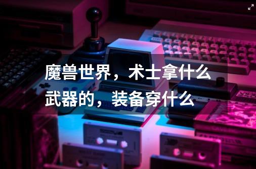 魔兽世界，术士拿什么武器的，装备穿什么-第1张-游戏信息-龙启网