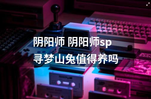 阴阳师 阴阳师sp寻梦山兔值得养吗-第1张-游戏信息-龙启网