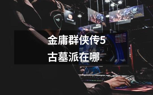 金庸群侠传5古墓派在哪-第1张-游戏信息-龙启网