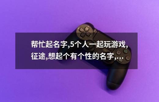 帮忙起名字,5个人一起玩游戏,征途,想起个有个性的名字,5个相互联系-第1张-游戏信息-龙启网
