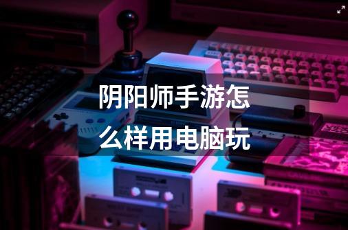 阴阳师手游怎么样用电脑玩-第1张-游戏信息-龙启网