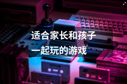 适合家长和孩子一起玩的游戏-第1张-游戏信息-龙启网
