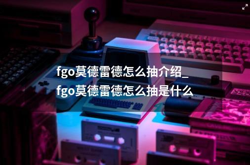 fgo莫德雷德怎么抽介绍_fgo莫德雷德怎么抽是什么-第1张-游戏信息-龙启网
