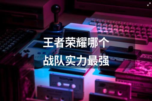 王者荣耀哪个战队实力最强-第1张-游戏信息-龙启网