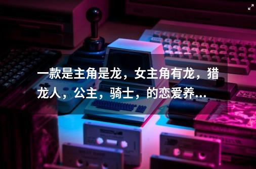 一款是主角是龙,女主角有龙,猎龙人,公主,骑士,的恋爱养成的游戏,求名,主角的主要任务是盖龙窝,也-第1张-游戏信息-龙启网