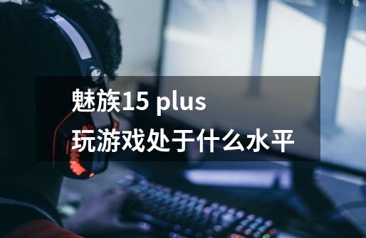 魅族15 plus玩游戏处于什么水平-第1张-游戏信息-龙启网