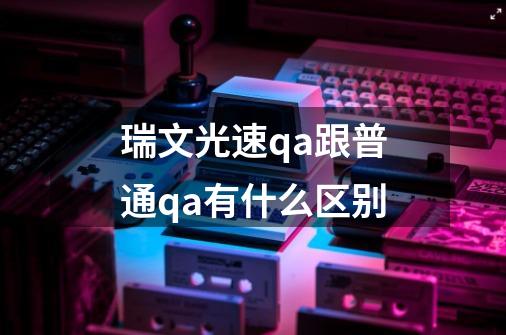 瑞文光速qa跟普通qa有什么区别-第1张-游戏信息-龙启网