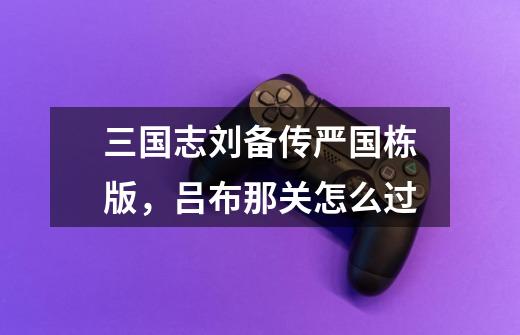 三国志刘备传严国栋版,吕布那关怎么过-第1张-游戏信息-龙启网